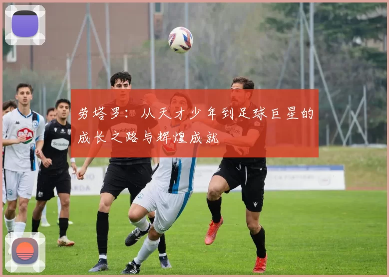 劳塔罗：从天才少年到足球巨星的成长之路与辉煌成就