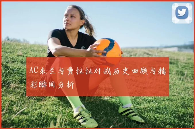 AC米兰与费拉拉对战历史回顾与精彩瞬间分析