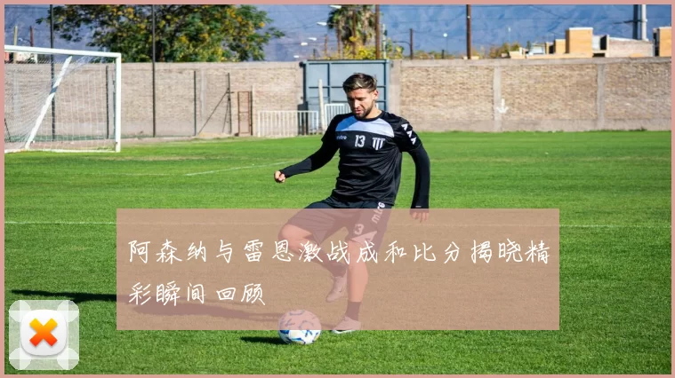 阿森纳与雷恩激战成和比分揭晓精彩瞬间回顾