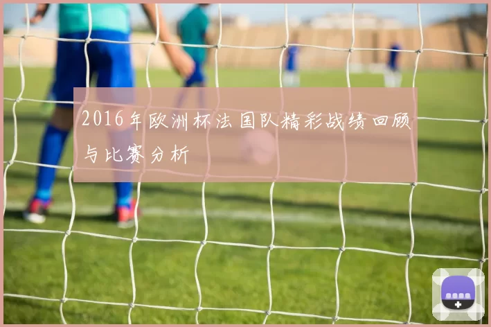 2016年欧洲杯法国队精彩战绩回顾与比赛分析