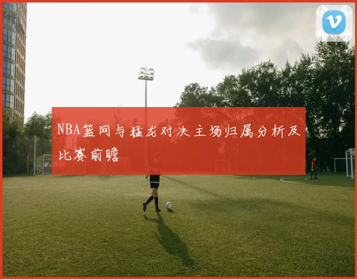 NBA篮网与猛龙对决主场归属分析及比赛前瞻
