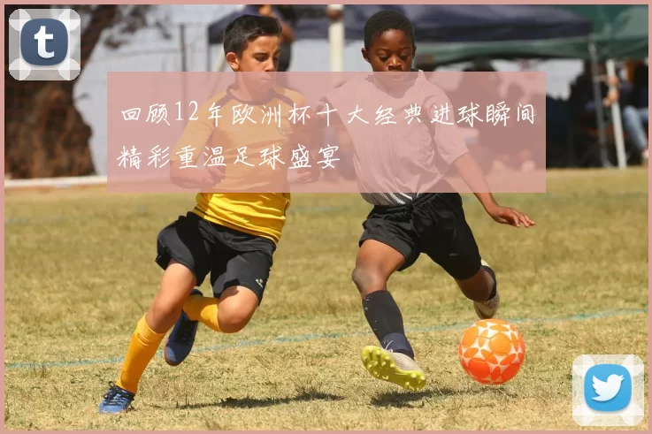 回顾12年欧洲杯十大经典进球瞬间精彩重温足球盛宴