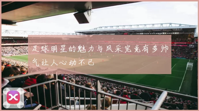 足球明星的魅力与风采究竟有多帅气让人心动不已