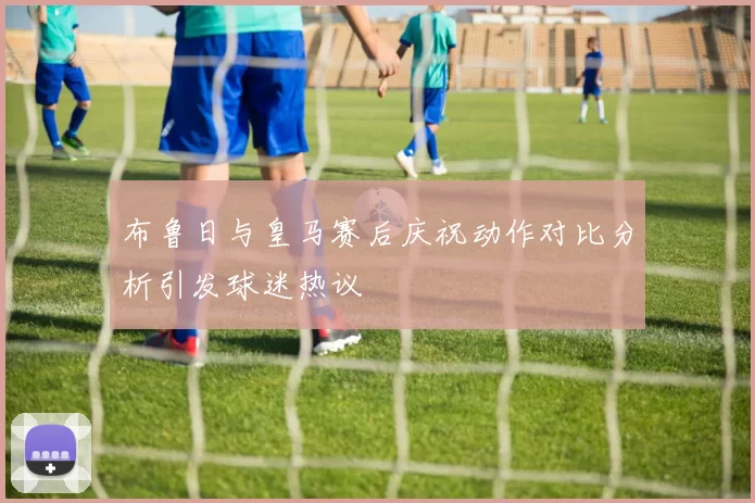 布鲁日与皇马赛后庆祝动作对比分析引发球迷热议