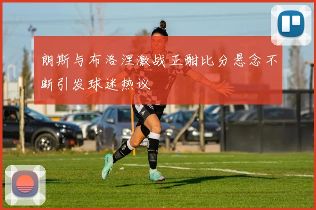 朗斯与布洛涅激战正酣比分悬念不断引发球迷热议