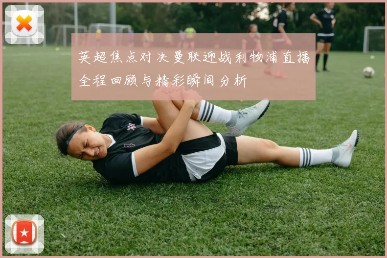 英超焦点对决曼联迎战利物浦直播全程回顾与精彩瞬间分析