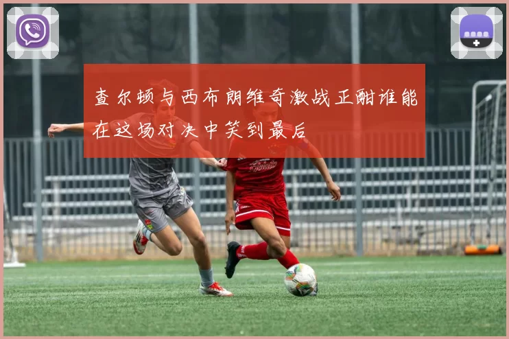 查尔顿与西布朗维奇激战正酣谁能在这场对决中笑到最后