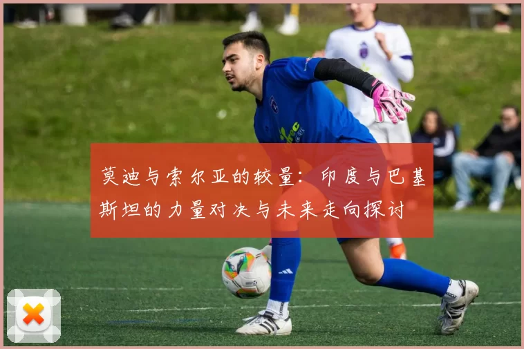 莫迪与索尔亚的较量：印度与巴基斯坦的力量对决与未来走向探讨