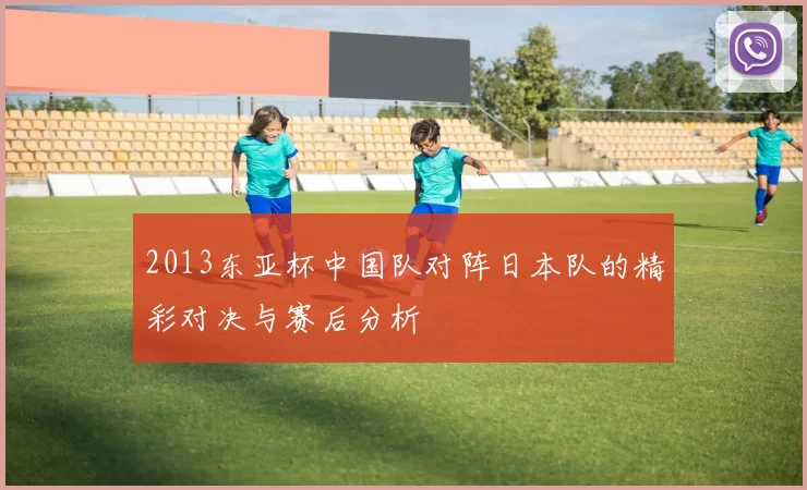 2013东亚杯中国队对阵日本队的精彩对决与赛后分析