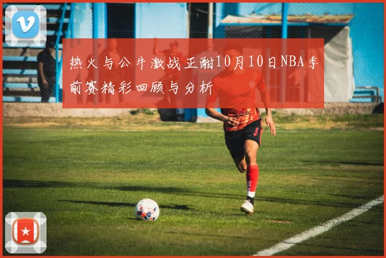 热火与公牛激战正酣10月10日NBA季前赛精彩回顾与分析